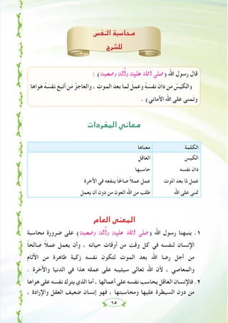 ٦٥
‫اﻟﻨﻔﺲ‬ ‫ﻣﺤﺎﺳﺒﺔ‬
‫ﻟﻠﺸﺮح‬
: (¬Ñë°Uh ¬dBGh ¬«∏Y ˆG ⋲∏°U) ‫اﷲ‬ ‫رﺳﻮل‬ ‫ﻗﺎل‬
‫ﻮاﻫﺎ‬َ‫ﻫ‬ ُ‫ﻪ‬ َ‫ﻧﻔﺴ‬ َ‫أﺗﺒﻊ‬ ‫ﻦ‬َ‫ﻣ‬ ُ‫واﻟﻌﺎﺟﺰ‬ ، ِ‫اﻟﻤﻮت‬ َ‫ﺑﻌﺪ‬ ‫ﻤﺎ‬ِ‫ﻟ‬ َ‫وﻋﻤﻞ‬ ُ‫ﻪ‬ َ‫ﻧﻔﺴ‬ َ‫دان‬ ‫ﻦ‬َ‫ﻣ‬ ُ‫ﺲ‬ّ‫ﻴ‬‫)اﻟﻜ‬
. (‫اﻷﻣﺎﻧﻲ‬ ِ‫ﷲ‬‫ا‬ ‫ﻋﻠﻰ‬ ‫ﻤﻨﻰ‬َ‫ﺗ‬‫و‬
‫اﻟﻤﻔﺮدات‬ ‫ﻣﻌﺎﻧﻲ‬
‫اﻟﻜﻠﻤﺔ‬‫ﻣﻌﻨﺎﻫﺎ‬
‫اﻟﻜﻴﺲ‬
‫ﻧﻔﺴﻪ‬ ‫دان‬
‫اﳌﻮت‬ ‫ﺑﻌﺪ‬ ‫ﳌﺎ‬ ‫ﻋﻤﻞ‬
‫اﷲ‬ ‫ﻋﻠﻰ‬ ‫ﲤﻨﻰ‬
‫اﻟﻌﺎﻗﻞ‬
‫ﺣﺎﺳﺒﻬﺎ‬
‫اﻵﺧﺮة‬ ‫ﻓﻲ‬ ‫ﻳﻨﻔﻌﻪ‬ ً‫ﺎ‬‫ﺻﺎﳊ‬ ً‫ﻼ‬‫ﻋﻤ‬ ‫ﻋﻤﻞ‬
‫ﻳﻌﻤﻞ‬ ‫أن‬ ‫دون‬ ‫ﻣﻦ‬ ‫اﻟﻌﻮن‬ ‫اﷲ‬ ‫ﻣﻦ‬ ‫ﻃﻠﺐ‬
‫اﻟﻌﺎم‬ ‫اﻟﻤﻌﻨﻰ‬
‫ﻣﺤﺎﺳﺒﺔ‬ ‫ﺿﺮورة‬ ‫ﻋﻠﻰ‬ (¬Ñë°Uh ¬dBGh ¬«∏Y ˆG ⋲∏°U) ‫اﷲ‬ ‫رﺳﻮل‬ ‫ﻳﻨﺒﻬﻨﺎ‬ .١
ً‫ﺎ‬‫ﺻﺎﻟﺤ‬ ً‫ﻼ‬‫ﻋﻤ‬ ‫ﻳﻌﻤﻞ‬ ‫وأن‬ ، ‫ﺣﻴﺎﺗﻪ‬ ‫أوﻗﺎت‬ ‫ﻣﻦ‬ ‫وﻗﺖ‬ ‫ﻛﻞ‬ ‫ﻓﻲ‬ ‫ﻟﻨﻔﺴﻪ‬ ‫اﻹﻧﺴﺎن‬
‫اﻵﺛﺎم‬ ‫ﻣﻦ‬ ‫ﻃﺎﻫﺮة‬ ‫زﻛﻴﺔ‬ ‫ﻧﻔﺴﻪ‬ ‫ﻟﺘﻜﻮن‬ ‫اﻟﻤﻮت‬ ‫ﺑﻌﺪ‬ ‫اﷲ‬ ‫رﺿﺎ‬ ‫أﺟﻞ‬ ‫ﻣﻦ‬
. ‫واﻵﺧﺮة‬ ‫اﻟﺪﻧﻴﺎ‬ ‫ﻓﻲ‬ ‫ﻫﺬا‬ ‫ﻋﻤﻠﻪ‬ ‫ﻋﻠﻰ‬ ‫ﺳﻴﺜﻴﺒﻪ‬ ‫ﺗﻌﺎﻟﻰ‬ ‫اﷲ‬ ‫ﻷن‬ ، ‫واﻟﻤﻌﺎﺻﻲ‬
‫ﻫﻮاﻫﺎ‬ ‫ﻋﻠﻰ‬ ‫ﻧﻔﺴﻪ‬ ‫ﻳﺘﺮك‬ ‫اﻟﺬي‬ ‫أﻣﺎ‬ ، ‫أﻋﻤﺎﻟﻬﺎ‬ ‫ﻋﻠﻰ‬ ‫ﻧﻔﺴﻪ‬ ‫ﻳﺤﺎﺳﺐ‬ ‫اﻟﻌﺎﻗﻞ‬ ‫ﻓﺎﻹﻧﺴﺎن‬ .٢
، ‫واﻹرادة‬ ‫اﻟﻌﻘﻞ‬ ‫ﺿﻌﻴﻒ‬ ‫إﻧﺴﺎن‬ ‫ﻓﻬﻮ‬ ، ‫وﻣﺤﺎﺳﺒﺘﻬﺎ‬ ‫ﻋﻠﻴﻬﺎ‬ ‫اﻟﺴﻴﻄﺮة‬ ‫دون‬ ‫ﻣﻦ‬
 