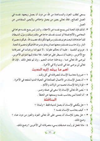 ٦٦
‫ﻓﻲ‬ ‫ﻧﻔﺴﻪ‬ ‫وﻳﺠﻬﺪ‬ ‫ﻳﻌﻤﻞ‬ ‫أن‬ ‫دون‬ ‫ﻣﻦ‬ ‫اﷲ‬ ‫ﻣﻦ‬ ‫واﻟﻤﺴﺎﻋﺪة‬ ‫اﻟﻌﻮن‬ ‫ﻟﻄﻠﺐ‬ ‫ﻳﺴﻌﻰ‬
‫ﻋﻦ‬ ‫اﻟﻤﺘﻘﺎﻋﺲ‬ ‫وﻻﻳﻌﻴﻦ‬ ‫ﺑﺈﺧﻼص‬ ‫ﻳﻌﻤﻞ‬ ‫ﻣﻦ‬ ‫ﻳﻌﻴﻦ‬ ‫ﺗﻌﺎﻟﻰ‬ ‫ﻓﺎﷲ‬ ،‫اﻟﺼﺎﻟﺢ‬ ‫اﻟﻌﻤﻞ‬
. ‫اﻟﻌﻤﻞ‬
‫ﻓﻲ‬ ‫ﻫﻮاﻫﺎ‬ ‫ﻧﻔﺴﻪ‬ ‫ﻳﺘﺒﻊ‬ ‫ﻟﻤﻦ‬ ‫واﻟﻨﺎر‬ ،‫اﻻﺧﻄﺎء‬ ‫ﻋﻦ‬ ‫ﻧﻔﺴﻪ‬ ‫ﻳﻤﻨﻊ‬ ‫ﻟﻤﻦ‬ ‫اﻟﺠﻨﺔ‬ ‫ﻓﺈن‬ ‫ﻟﺬﻟﻚ‬ .٣
‫اﻟﺸﻴﻄﺎن‬ ‫ل‬‫ﱠ‬‫وﺳﻮ‬ ‫زﻣﻴﻠﻚ‬ ‫ﻠﻚ‬ِ‫ﻣ‬ ‫ﻫﻲ‬ ‫ﺣﺎﺟﺔ‬ ‫ﻧﻔﺴﻚ‬ ‫ﺗﻤﻨﺖ‬ ‫ﻟﻮ‬ ‫ﻓﻤﺜﻼ‬ ‫واﻵﺛﺎم‬ ‫اﻟﻤﻌﺎﺻﻲ‬
‫ﻣﺼﻴﺮك‬‫ﻓﻴﻜﻮن‬،‫اﷲ‬‫ﻋﺼﻴﺖ‬‫ﻗﺪ‬‫ﺗﻜﻮن‬‫وﺳﺮﻗﺘﻬﺎ‬‫ﻧﻔﺴﻚ‬‫ﻫﻮى‬‫اﺗﺒﻌﺖ‬‫ﻓﺎن‬‫أﺧﺬﻫﺎ‬‫ﻟﻚ‬
.‫اﻟﺠﻨﺔ‬‫ﻣﺼﻴﺮك‬‫ﻓﻴﻜﻮن‬‫اﷲ‬‫ﺑﺮﺿﺎ‬‫ﻓﺰت‬‫ﺗﺮﻳﺪ‬‫ﻋﻤﺎ‬‫وﻣﻨﻌﺘﻬﺎ‬‫ﻧﻔﺴﻚ‬‫ﺣﺎﺳﺒﺖ‬‫وإن‬،‫اﻟﻨﺎر‬
‫ﺗﺼﺮﻓﺎﺗﻨﺎ‬ ‫ﻓﻲ‬ ‫ورﻏﺒﺎﺗﻨـﺎ‬ ‫ﺷﻬﻮاﺗﻨﺎ‬ ‫ﻻ‬ ، ‫ﻋﻘﻮﻟﻨﺎ‬ ‫ﻧﺤﻜﻢ‬ ‫أن‬ ‫ﻋﻠﻴﻨﺎ‬ : ‫اﻟﺘﻠﻤﻴﺬ‬ ‫ﻋﺰﻳﺰي‬ .٤
،‫اﻵﺧﺮﻳﻦ‬‫ﻓﻨﺆذي‬‫إﻟﻴﻬﺎ‬‫ﻧﻨﻘﺎد‬‫ﻓﻼ‬،‫ﻋﻮاﻃﻔﻨﺎ‬‫ﻋﻠﻰ‬‫ﻧﺴﻴﻄﺮ‬‫أن‬‫وﻋﻠﻴﻨﺎ‬،‫اﻵﺧﺮﻳﻦ‬‫ﻣﻊ‬
‫اﷲ‬ ‫ﻓﺈن‬ ، ‫ذﻟﻚ‬ ‫ﻧﻔﻌﻞ‬ ‫ﻟﻢ‬ ‫وإن‬ ، ‫اﻟﻨﻌﻴﻢ‬ ‫ﺟﻨﺎت‬ ‫وﻳﺪﺧﻠﻨﺎ‬ ، ‫ﻋـﻨﺎ‬ ‫ﺗﻌﺎﻟﻰ‬ ‫اﷲ‬ ‫ﻟﻴﺮﺿﻰ‬
. ‫اﻵﺧﺮة‬ ‫ﻓﻲ‬ ‫وﻻ‬ ‫اﻟﺪﻧﻴﺎ‬ ‫ﻓﻲ‬ ‫ﻋﻨﺎ‬ ‫ﻳﺮﺿﻰ‬ ‫ﻟﻦ‬ ‫ﺗﻌﺎﻟﻰ‬
‫اﻟﺤﺪﻳﺚ‬ ‫إﻟﻴﻪ‬ ‫ﻳﺮﺷﺪ‬ ‫ﻣﺎ‬ ‫أﻫﻢ‬
. ‫وﻗﺖ‬ ‫ﻛﻞ‬ ‫ﻓﻲ‬ ‫ﻟﺘﺼﺮﻓﺎﺗﻪ‬ ‫اﻹﻧﺴﺎن‬ ‫ﻣﺤﺎﺳﺒﺔ‬ ‫ﺿﺮورة‬ – ١
. ‫اﻵﺧﺮة‬ ‫ﻓﻲ‬ ‫ﻟﺘﻨﻔﻌﻪ‬ ‫اﻟﺪﻧﻴﺎ‬ ‫اﻟﺤﻴﺎة‬ ‫ﻓﻲ‬ ‫اﻟﺼﺎﻟﺤﺔ‬ ‫اﻻﻋﻤﺎل‬ ‫ﻣﻦ‬ ‫اﻹﻧﺴﺎن‬ ‫ﻳﻌﻤﻞ‬ ‫أن‬ – ٢
. ‫واﻵﺛﺎم‬ ‫اﻟﺰﻻت‬ ‫ﻣﻦ‬ ‫ﺗﺤﻤﻴﻪ‬ ‫اﻹﻧﺴﺎن‬ ‫إرادة‬ ‫ﻗﻮة‬ – ٣
.‫وﺻﺒﺮ‬ ‫ﻋﻤﻠﻪ‬ ‫ﻓﻲ‬ ‫ﺳﻌﻰ‬ ‫إذا‬ ‫اﻹﻧﺴﺎن‬ ‫ﺗﻌﺎﻟﻰ‬ ‫اﷲ‬ ‫ﻌﻴﻦ‬ُ‫ﻳ‬ – ٤
. ‫اﻟﺨﻄﺄ‬ ‫ﻋﻦ‬ ‫وﻳﻤﻨﻌﻬﺎ‬ ‫ﻧﻔﺴﻪ‬ ‫ﻳﺤﺎﺳﺐ‬ ‫ﻟﻤﻦ‬ ‫اﻟﺠﻨﺔ‬ ‫أن‬ -٥
‫اﻟﻤﻨﺎﻗﺸﺔ‬
‫؟‬ ‫وﻟﻤﺎذا‬ ‫؟‬ ‫ﻓﻘﻂ‬ ‫ﻟﺪﻧﻴﺎﻩ‬ ‫ﻳﻌﻤﻞ‬ ‫أن‬ ‫اﻹﻧﺴﺎن‬ ‫ﻳﻜﺘﻔﻲ‬ ‫ﻫﻞ‬ – ١
‫؟‬ ‫ﻧﻔﺴﻪ‬ ‫اﻹﻧﺴﺎن‬ ‫ﻳﺤﺎﺳﺐ‬ ‫ﻛﻴﻒ‬ – ٢
‫؟‬ ‫ﻋﻨﺎء‬ ‫دون‬ ‫ﻣﻦ‬ ‫واﻟﻔﻮز‬ ‫اﻟﻌﻮن‬ ‫ﺗﻌﺎﻟﻰ‬ ‫اﷲ‬ ‫ﻋﻠﻰ‬ ‫ﻳﺘﻤﻨﻰ‬ ‫أن‬ ‫ﻟﻺﻧﺴﺎن‬ ‫ﻳﺠﻮز‬ ‫ﻫﻞ‬ – ٣
.‫ذﻟﻚ‬ ‫وﺿﺢ‬
.‫ذﻟﻚ‬ ‫وﺿﺢ‬ ‫؟‬ ‫اﻵﺧﺮﻳﻦ‬ ‫اﻟﻰ‬ ‫ﺑﺘﺼﺮﻓﺎﺗﻪ‬ ‫ﻳﺴﻲء‬ ‫ﺻﺪﻳﻘﻚ‬ ‫رأﻳﺖ‬ ‫ﻟﻮ‬ ‫ﺗﻔﻌﻞ‬ ‫ﻣﺎذا‬ -٤
 