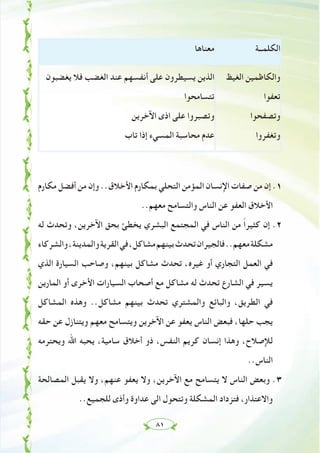 ٨١
‫اﻟﻜﻠﻤــﺔ‬‫ﻣﻌﻨﺎﻫﺎ‬
‫اﻟﻐﻴﻆ‬ ‫واﻟﻜﺎﻇﻤﻴﻦ‬
‫ﺗﻌﻔﻮا‬
‫وﺗﺼﻔﺤﻮا‬
‫وﺗﻐﻔﺮوا‬
‫ﻳﻐﻀﺒﻮن‬ ‫ﻓﻼ‬ ‫اﻟﻐﻀﺐ‬ ‫ﻋﻨﺪ‬ ‫أﻧﻔﺴﻬﻢ‬ ‫ﻋﻠﻰ‬ ‫ﻳﺴﻴﻄﺮون‬ ‫اﻟﺬﻳﻦ‬
‫ﺗﺘﺴﺎﻣﺤﻮا‬
‫اﻵﺧﺮﻳﻦ‬ ‫اذى‬ ‫ﻋﻠﻰ‬ ‫وﺗﺼﺒﺮوا‬
‫ﺗﺎب‬ ‫إذا‬ ‫اﻟﻤﺴﻲء‬ ‫ﻣﺤﺎﺳﺒﺔ‬ ‫ﻋﺪم‬
‫ﻣﻜﺎرم‬ ‫أﻓﻀﻞ‬ ‫ﻣﻦ‬ ‫وإن‬ ..‫اﻷﺧﻼق‬ ‫ﺑﻤﻜﺎرم‬ ‫اﻟﺘﺤﻠﻲ‬ ‫اﻟﻤﺆﻣﻦ‬ ‫اﻹﻧﺴﺎن‬ ‫ﺻﻔﺎت‬ ‫ﻣﻦ‬ ‫إن‬ .١
..‫ﻣﻌﻬﻢ‬ ‫واﻟﺘﺴﺎﻣﺢ‬ ‫اﻟﻨﺎس‬ ‫ﻋﻦ‬ ‫اﻟﻌﻔﻮ‬ ‫اﻷﺧﻼق‬
‫ﻟﻪ‬ ‫وﺗﺤﺪث‬ ،‫اﻵﺧﺮﻳﻦ‬ ‫ﺑﺤﻖ‬ ‫ﻳﺨﻄﺊ‬ ‫اﻟﺒﺸﺮي‬ ‫اﻟﻤﺠﺘﻤﻊ‬ ‫ﻓﻲ‬ ‫اﻟﻨﺎس‬ ‫ﻣﻦ‬ ً‫ا‬‫ﻛﺜﻴﺮ‬ ‫إن‬ .٢
‫واﻟﺸﺮﻛﺎء‬،‫واﻟﻤﺪﻳﻨﺔ‬‫اﻟﻘﺮﻳﺔ‬‫ﻓﻲ‬،‫ﻣﺸﺎﻛﻞ‬‫ﺑﻴﻨﻬﻢ‬‫ﺗﺤﺪث‬‫ﻓﺎﻟﺠﻴﺮان‬..‫ﻣﻌﻬﻢ‬‫ﻣﺸﻜﻠﺔ‬
‫اﻟﺬي‬ ‫اﻟﺴﻴﺎرة‬ ‫وﺻﺎﺣﺐ‬ ،‫ﺑﻴﻨﻬﻢ‬ ‫ﻣﺸﺎﻛﻞ‬ ‫ﺗﺤﺪث‬ ،‫ﻏﻴﺮﻩ‬ ‫أو‬ ‫اﻟﺘﺠﺎري‬ ‫اﻟﻌﻤﻞ‬ ‫ﻓﻲ‬
‫اﻟﻤﺎرﻳﻦ‬ ‫أو‬ ‫اﻷﺧﺮى‬ ‫اﻟﺴﻴﺎرات‬ ‫أﺻﺤﺎب‬ ‫ﻣﻊ‬ ‫ﻣﺸﺎﻛﻞ‬ ‫ﻟﻪ‬ ‫ﺗﺤﺪث‬ ‫اﻟﺸﺎرع‬ ‫ﻓﻲ‬ ‫ﻳﺴﻴﺮ‬
‫اﻟﻤﺸﺎﻛﻞ‬ ‫وﻫﺬﻩ‬ ..‫ﻣﺸﺎﻛﻞ‬ ‫ﺑﻴﻨﻬﻢ‬ ‫ﺗﺤﺪث‬ ‫واﻟﻤﺸﺘﺮي‬ ‫واﻟﺒﺎﺋﻊ‬ ،‫اﻟﻄﺮﻳﻖ‬ ‫ﻓﻲ‬
‫ﺣﻘﻪ‬ ‫ﻋﻦ‬ ‫وﻳﺘﻨﺎزل‬ ‫ﻣﻌﻬﻢ‬ ‫وﻳﺘﺴﺎﻣﺢ‬ ‫اﻵﺧﺮﻳﻦ‬ ‫ﻋﻦ‬ ‫ﻳﻌﻔﻮ‬ ‫اﻟﻨﺎس‬ ‫ﻓﺒﻌﺾ‬ ،‫ﺣﻠﻬﺎ‬ ‫ﻳﺠﺐ‬
‫وﻳﺤﺘﺮﻣﻪ‬ ‫اﷲ‬ ‫ﻳﺤﺒﻪ‬ ،‫ﺳﺎﻣﻴﺔ‬ ‫أﺧﻼق‬ ‫ذو‬ ،‫اﻟﻨﻔﺲ‬ ‫ﻛﺮﻳﻢ‬ ‫إﻧﺴﺎن‬ ‫وﻫﺬا‬ ،‫ﻟﻺﺻﻼح‬
..‫اﻟﻨﺎس‬
‫اﻟﻤﺼﺎﻟﺤﺔ‬ ‫ﻳﻘﺒﻞ‬ ‫وﻻ‬ ،‫ﻋﻨﻬﻢ‬ ‫ﻳﻌﻔﻮ‬ ‫وﻻ‬ ،‫اﻵﺧﺮﻳﻦ‬ ‫ﻣﻊ‬ ‫ﻳﺘﺴﺎﻣﺢ‬ ‫ﻻ‬ ‫اﻟﻨﺎس‬ ‫وﺑﻌﺾ‬ .٣
..‫ﻟﻠﺠﻤﻴﻊ‬ ‫وأذى‬ ‫ﻋﺪاوة‬ ‫اﻟﻰ‬ ‫وﺗﺘﺤﻮل‬ ‫اﻟﻤﺸﻜﻠﺔ‬ ‫ﻓﺘﺰداد‬ ،‫واﻻﻋﺘﺬار‬
 