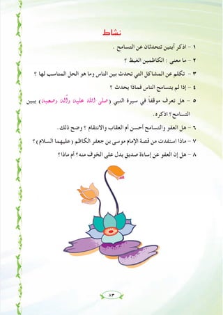 ٨٣
‫ﻧﺸﺎط‬
. ‫اﻟﺘﺴﺎﻣﺢ‬ ‫ﻋﻦ‬ ‫ﺗﺘﺤﺪﺛﺎن‬ ‫آﻳﺘﻴﻦ‬ ‫اذﻛﺮ‬ - ١
‫؟‬ ‫اﻟﻐﻴﻆ‬ ‫اﻟﻜﺎﻇﻤﻴﻦ‬ : ‫ﻣﻌﻨﻰ‬ ‫ﻣﺎ‬ - ٢
‫؟‬ ‫ﻟﻬﺎ‬ ‫اﻟﻤﻨﺎﺳﺐ‬ ‫اﻟﺤﻞ‬ ‫ﻫﻮ‬ ‫وﻣﺎ‬ ‫اﻟﻨﺎس‬ ‫ﺑﻴﻦ‬ ‫ﺗﺤﺪث‬ ‫اﻟﺘﻲ‬ ‫اﻟﻤﺸﺎﻛﻞ‬ ‫ﻋﻦ‬ ‫ﺗﻜﻠﻢ‬ - ٣
‫؟‬ ‫ﻳﺤﺪث‬ ‫ﻓﻤﺎذا‬ ‫اﻟﻨﺎس‬ ‫ﻳﺘﺴﺎﻣﺢ‬ ‫ﻟﻢ‬ ‫إذا‬ - ٤
‫ﻳﺒﻴﻦ‬ (¬Ñë°Uh ¬dBGh ¬«∏Y ˆG ⋲∏°U) ‫اﻟﻨﺒﻲ‬ ‫ﺳﻴﺮة‬ ‫ﻓﻲ‬ ً‫ﺎ‬‫ﻣﻮﻗﻔ‬ ‫ﺗﻌﺮف‬ ‫ﻫﻞ‬ - ٥
.‫اذﻛﺮﻩ‬ ‫اﻟﺘﺴﺎﻣﺢ؟‬
.‫ذﻟﻚ‬ ‫وﺿﺢ‬ ‫؟‬ ‫واﻻﻧﺘﻘﺎم‬ ‫اﻟﻌﻘﺎب‬ ‫أم‬ ‫أﺣﺴﻦ‬ ‫واﻟﺘﺴﺎﻣﺢ‬ ‫اﻟﻌﻔﻮ‬ ‫ﻫﻞ‬ - ٦
‫اﻟﺴﻼم(؟‬ ‫)ﻋﻠﻴﻬﻤﺎ‬ ‫اﻟﻜﺎﻇﻢ‬ ‫ﺟﻌﻔﺮ‬ ‫ﺑﻦ‬ ‫ﻣﻮﺳﻰ‬ ‫اﻹﻣﺎم‬ ‫ﻗﺼﺔ‬ ‫ﻣﻦ‬ ‫اﺳﺘﻔﺪت‬ ‫ﻣﺎذا‬ - ٧
‫ﻣﺎذا؟‬ ‫أم‬ ‫ﻣﻨﻪ؟‬ ‫اﻟﺨﻮف‬ ‫ﻋﻠﻰ‬ ‫ﻳﺪل‬ ‫ﺻﺪﻳﻖ‬ ‫إﺳﺎءة‬ ‫ﻋﻦ‬ ‫اﻟﻌﻔﻮ‬ ‫إن‬ ‫ﻫﻞ‬ - ٨
 