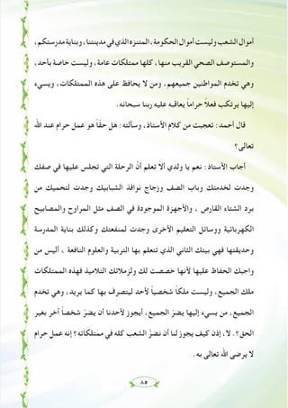 ٨٥
،‫ﻣﺪرﺳﺘﻜﻢ‬‫وﺑﻨﺎﻳﺔ‬،‫ﻣﺪﻳﻨﺘﻨﺎ‬‫ﻓﻲ‬‫اﻟﺬي‬‫اﻟﻤﺘﻨﺰﻩ‬،‫اﻟﺤﻜﻮﻣﺔ‬‫أﻣﻮال‬‫وﻟﻴﺴﺖ‬‫اﻟﺸﻌﺐ‬‫أﻣﻮال‬
،‫ﺑﺄﺣﺪ‬ ‫ﺧﺎﺻﺔ‬ ‫وﻟﻴﺴﺖ‬ ،‫ﻋﺎﻣﺔ‬ ‫ﻣﻤﺘﻠﻜﺎت‬ ‫ﻛﻠﻬﺎ‬ ،‫ﻣﻨﻬﺎ‬ ‫اﻟﻘﺮﻳﺐ‬ ‫اﻟﺼﺤﻲ‬ ‫واﻟﻤﺴﺘﻮﺻﻒ‬
‫وﻳﺴﻲء‬ ،‫اﻟﻤﻤﺘﻠﻜﺎت‬ ‫ﻫﺬﻩ‬ ‫ﻋﻠﻰ‬ ‫ﻳﺤﺎﻓﻆ‬ ‫ﻻ‬ ‫وﻣﻦ‬ ،‫ﺟﻤﻴﻌﻬﻢ‬ ‫اﻟﻤﻮاﻃﻨﻴﻦ‬ ‫ﺗﺨﺪم‬ ‫وﻫﻲ‬
.‫ﺳﺒﺤﺎﻧﻪ‬ ‫رﺑﻨﺎ‬ ‫ﻋﻠﻴﻪ‬ ‫ﻳﻌﺎﻗﺒﻪ‬ ً‫ﺎ‬‫ﺣﺮاﻣ‬ ً‫ﻼ‬‫ﻓﻌ‬ ‫ﻳﺮﺗﻜﺐ‬ ‫إﻟﻴﻬﺎ‬
‫اﷲ‬ ‫ﻋﻨﺪ‬ ‫ﺣﺮام‬ ‫ﻋﻤﻞ‬ ‫ﻫﻮ‬ ً‫ﺎ‬ّ‫ﻘ‬‫ﺣ‬ ‫ﻫﻞ‬ :‫وﺳﺄﻟﺘﻪ‬ ،‫اﻷﺳﺘﺎذ‬ ‫ﻛﻼم‬ ‫ﻣﻦ‬ ‫ﺗﻌﺠﺒﺖ‬ :‫أﺣﻤﺪ‬ ‫ﻗﺎل‬
‫ﺗﻌﺎﻟﻰ؟‬
‫ﺻﻔﻚ‬ ‫ﻓﻲ‬ ‫ﻋﻠﻴﻬﺎ‬ ‫ﺗﺠﻠﺲ‬ ‫اﻟﺘﻲ‬ ‫اﻟﺮﺣﻠﺔ‬ ‫ﱠ‬‫أن‬ ‫ﺗﻌﻠﻢ‬ َ‫ﻻ‬‫أ‬ ‫وﻟﺪي‬ ‫ﻳﺎ‬ ‫ﻧﻌﻢ‬ :‫اﻷﺳﺘﺎذ‬ ‫أﺟﺎب‬
‫ﻣﻦ‬ ‫ﻟﺘﺤﻤﻴﻚ‬ ‫وﺟﺪت‬ ‫اﻟﺸﺒﺎﺑﻴﻚ‬ ‫ﻧﻮاﻓﺬ‬ ‫وزﺟﺎج‬ ‫اﻟﺼﻒ‬ ‫وﺑﺎب‬ ‫ﻟﺨﺪﻣﺘﻚ‬ ‫وﺟﺪت‬
‫واﻟﻤﺼﺎﺑﻴﺢ‬ ‫اﻟﻤﺮاوح‬ ‫ﻣﺜﻞ‬ ‫اﻟﺼﻒ‬ ‫ﻓﻲ‬ ‫اﻟﻤﻮﺟﻮدة‬ ‫واﻷﺟﻬﺰة‬ ، ‫اﻟﻘﺎرص‬ ‫اﻟﺸﺘﺎء‬ ‫ﺑﺮد‬
‫اﻟﻤﺪرﺳﺔ‬ ‫ﺑﻨﺎﻳﺔ‬ ‫وﻛﺬﻟﻚ‬ ‫ﻟﻤﻨﻔﻌﺘﻚ‬ ‫وﺟﺪت‬ ‫اﻷﺧﺮى‬ ‫اﻟﺘﻌﻠﻴﻢ‬ ‫ووﺳﺎﺋﻞ‬ ‫اﻟﻜﻬﺮﺑﺎﺋﻴﺔ‬
‫ﻣﻦ‬ ‫أﻟﻴﺲ‬ ، ‫اﻟﻨﺎﻓﻌﺔ‬ ‫واﻟﻌﻠﻮم‬ ‫اﻟﺘﺮﺑﻴﺔ‬ ‫ﺑﻬﺎ‬ ‫ﺗﺘﻌﻠﻢ‬ ‫اﻟﺬي‬ ‫اﻟﺜﺎﻧﻲ‬ ‫ﺑﻴﺘﻚ‬ ‫ﻓﻬﻲ‬ ‫وﺣﺪﻳﻘﺘﻬﺎ‬
‫اﻟﻤﻤﺘﻠﻜﺎت‬ ‫ﻓﻬﺬﻩ‬ ‫اﻟﺘﻼﻣﻴﺬ‬ ‫وﻟﺰﻣﻼﺋﻚ‬ ‫ﻟﻚ‬ ‫ﺧﺼﺼﺖ‬ ‫ﻷﻧﻬﺎ‬ ‫ﻋﻠﻴﻬﺎ‬ ‫اﻟﺤﻔﺎظ‬ ‫واﺟﺒﻚ‬
‫ﺗﺨﺪم‬ ‫وﻫﻲ‬ ،‫ﻳﺮﻳﺪ‬ ‫ﻛﻤﺎ‬ ‫ﺑﻬﺎ‬ ‫ﻟﻴﺘﺼﺮف‬ ‫ﻷﺣﺪ‬ ً‫ﺎ‬‫ﺷﺨﺼﻴ‬ ً‫ﺎ‬‫ﻣﻠﻜ‬ ‫وﻟﻴﺴﺖ‬ ،‫اﻟﺠﻤﻴﻊ‬ ‫ﻣﻠﻚ‬
‫ﺑﻐﻴﺮ‬ ‫آﺧﺮ‬ ً‫ﺎ‬‫ﺷﺨﺼ‬ ّ‫ﻳﻀﺮ‬ ‫أن‬ ‫ﻷﺣﺪﻧﺎ‬ ‫أﻳﺠﻮز‬ ،‫اﻟﺠﻤﻴﻊ‬ ّ‫ﻳﻀﺮ‬ ‫إﻟﻴﻬﺎ‬ ‫ﻳﺴﻲء‬ ‫ﻣﻦ‬ ،‫اﻟﺠﻤﻴﻊ‬
‫ﺣﺮام‬ ‫ﻋﻤﻞ‬ ‫إﻧﻪ‬ ‫ﻣﻤﺘﻠﻜﺎﺗﻪ؟‬ ‫ﻓﻲ‬ ‫ﻛﻠﻪ‬ ‫اﻟﺸﻌﺐ‬ ‫ﱠ‬‫ﻧﻀﺮ‬ ‫أن‬ ‫ﻟﻨﺎ‬ ‫ﻳﺠﻮز‬ ‫ﻛﻴﻒ‬ ‫إذن‬ ،‫ﻻ‬ .‫اﻟﺤﻖ؟‬
.‫ﺑﻪ‬ ‫ﺗﻌﺎﻟﻰ‬ ‫اﷲ‬ ‫ﻳﺮﺿﻰ‬ ‫ﻻ‬
 