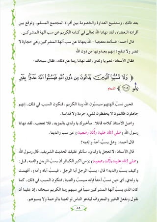 ٨٩
‫ﺑﻴﻦ‬ ‫وﺗﻮﻗﻊ‬ ،‫اﻟﻤﺴﻠﻢ‬ ‫اﻟﻤﺠﺘﻤﻊ‬ ‫أﻓﺮاد‬ ‫ﺑﻴﻦ‬ ‫واﻟﺨﺼﻮﻣﺔ‬ ‫اﻟﻌﺪاوة‬ ‫وﺳﺘﺸﻴﻊ‬ ،‫ذﻟﻚ‬ ‫ﺑﻌﺪ‬
.‫اﻟﻤﺸﺮﻛﻴﻦ‬ ‫آﻟﻬﺔ‬ ‫ﺳﺐ‬ ‫ﻋﻦ‬ ‫اﻟﻜﺮﻳﻢ‬ ‫ﻛﺘﺎﺑﻪ‬ ‫ﻓﻲ‬ ‫ﺗﻌﺎﻟﻰ‬ ‫اﷲ‬ ‫ﻧﻬﺎﻧﺎ‬ ‫ﻟﻘﺪ‬ ،‫اﻟﺒﻐﻀﺎء‬ ‫أﻓﺮادﻩ‬
‫ﻻ‬ ‫ﺣﺠﺎرة‬ ‫وﻫﻲ‬ ‫اﻟﻤﺸﺮﻛﻴﻦ‬ ‫آﻟﻬﺔ‬ ‫ﺳﺐ‬ ‫ﻋﻦ‬ ‫ﻳﻨﻬﺎﻧﺎ‬ ‫اﷲ‬ : ‫ﻣﺘﻌﺠﺒﺎ‬ ‫ﻓﺴﺄﻟﺘﻪ‬ :‫أﺣﻤﺪ‬ ‫ﻗﺎل‬
‫اﷲ‬ ‫دون‬ ‫ﻣﻦ‬ ‫ﻳﻌﺒﺪوﻧﻬﺎ‬ ‫إﻧﻬﻢ‬ ‫ﺗﻨﻔﻊ؟‬ ‫وﻻ‬ ‫ﺗﻀﺮ‬
:‫ﺳﺒﺤﺎﻧﻪ‬ ‫ﻓﻘﺎل‬ ،‫ذﻟﻚ‬ ‫ﻋﻦ‬ ‫رﺑﻨﺎ‬ ‫ﻧﻬﺎﻧﺎ‬ ‫ﻟﻘﺪ‬ ،‫وﻟﺪي‬ ‫ﻳﺎ‬ ‫ﻧﻌﻢ‬ :‫اﻷﺳﺘﺎذ‬ ‫ﻓﻘﺎل‬
§ ¦ ¥ ¤ £ ¢ ¡  ~ } | ‫ﱫ‬
‫اﻷﻧﻌﺎم‬ ‫ﱪ‬¹ ©¨
‫إﻧﻬﻢ‬ ،‫ذﻟﻚ‬ ‫ﻓﻲ‬ ‫اﻟﺴﺒﺐ‬ ‫ﻓﻨﻜﻮن‬ ،‫اﻟﻜﺮﻳﻢ‬ ‫رﺑﻨﺎ‬ ‫اﷲ‬ ‫ﻮن‬‫ﱡ‬‫ﺒ‬‫ﺳﻴﺴ‬ ‫آﻟﻬﺘﻬﻢ‬ ‫ﱡ‬‫ﻧﺴﺐ‬ ‫ﻓﺤﻴﻦ‬
.‫ﻗﺪاﺳﺔ‬ ‫وﻻ‬ ‫ﺣﺮﻣﺔ‬ ‫ﻟﺸﻲء‬ ‫ﻳﺤﻔﻈﻮن‬ ‫ﻻ‬ ‫ﻇﺎﻟﻤﻮن‬ ‫ﺟﺎﻫﻠﻮن‬
‫ﻧﻬﺎﻧﺎ‬ ‫ﻟﻘﺪ‬ ،‫ﺗﻌﺠﺐ‬ ‫ﻓﻼ‬ ،‫ﺑﺎﻟﻤﺰﻳﺪ‬ ‫وﻟﺪي‬ ‫ﻳﺎ‬ ‫ﺳﺄﺧﺒﺮك‬ :‫ﻗﺎﺋﻼ‬ ‫ﻛﻼﻣﻪ‬ ‫اﻷﺳﺘﺎذ‬ ‫واﺻﻞ‬
.‫واﻟﺪﻳﻨﺎ‬ ‫ﺳﺐ‬ ‫ﻋﻦ‬ (¬Ñë°Uh ¬dBGh ¬«∏Y ˆG ⋲∏°U) ‫اﷲ‬ ‫رﺳﻮل‬
‫واﻟﺪﻳﻪ؟‬ ٌ‫أﺣﺪ‬ ‫ﱡ‬‫ﻳﺴﺐ‬ ‫وﻫﻞ‬ :‫أﺣﻤﺪ‬ ‫ﻗﺎل‬
‫اﷲ‬ ‫رﺳﻮل‬ ‫ﻗﺎل‬ ،‫اﻟﺸﺮﻳﻒ‬ ‫اﻟﺤﺪﻳﺚ‬ ‫ﻋﻠﻴﻚ‬ ‫ﺳﺄﺗﻠﻮ‬ ،‫وﻟﺪي‬ ‫ﻳﺎ‬ ‫ﺗﻌﺠﻞ‬ ‫ﻻ‬ :‫اﻷﺳﺘﺎذ‬ ‫ﻗﺎل‬
:‫ﻗﻴﻞ‬ ،‫واﻟﺪﻳﻪ‬ ‫اﻟﺮﺟﻞ‬ ‫ﱠ‬‫ﻳﺴﺐ‬ ‫أن‬ ‫اﻟﻜﺒﺎﺋﺮ‬ ‫أﻛﺒﺮ‬ ‫¬(:)ﻣﻦ‬Ñë°Uh ¬dBGh ¬«∏Y ˆG ⋲∏°U)
‫أﻓﻬﻤﺖ‬ ،(‫وأﻣﻪ‬ ‫أﺑﺎﻩ‬ ‫ﱡ‬‫ﻓﻴﺴﺐ‬ ، ‫اﻟﺮﺟﻞ‬ ‫أﺑﺎ‬ ‫اﻟﺮﺟﻞ‬ ‫ﱡ‬‫ﻳﺴﺐ‬ :‫ﻗﺎل‬ ‫واﻟﺪﻳﻪ؟‬ ‫ﱡ‬‫ﻳﺴﺐ‬ ‫وﻛﻴﻒ‬
‫ﻛﻤﺎ‬ ،‫ذﻟﻚ‬ ‫ﻓﻲ‬ ‫اﻟﺴﺒﺐ‬ ‫ﻓﻨﻜﻮن‬ ،‫واﻟﺪﻳﻨﺎ‬ ‫ﱡ‬‫ﺳﻴﺴﺐ‬ ‫ﻓﺈﻧﻪ‬ ً‫ا‬‫أﺣﺪ‬ ‫ﱡ‬‫ﻧﺴﺐ‬ ‫ﺣﻴﻦ‬ ‫أي‬ ،‫وﻟﺪي‬ ‫ﻳﺎ‬
‫أن‬ ‫ﻋﻠﻴﻨﺎ‬ ‫إن‬ ،‫ﺳﺒﺤﺎﻧﻪ‬ ‫اﻟﻜﺮﻳﻢ‬ ‫رﺑﻨﺎ‬ ‫ﺳﺒﻬﻢ‬ ‫ﻓﻲ‬ ً‫ﺎ‬‫ﺳﺒﺒ‬ ‫اﻟﻤﺸﺮﻛﻴﻦ‬ ‫آﻟﻬﺔ‬ ‫ﱡ‬‫ﻳﺴﺐ‬ ‫اﻟﺬي‬ ‫ﻛﺎن‬
.‫ﻳﺴﺒﻮﻫﻢ‬ ‫وﻻ‬ ‫ﺑﺎﻟﺮﺣﻤﺔ‬ ‫ﻟﻮاﻟﺪﻳﻨﺎ‬ ‫اﻟﻨﺎس‬ ‫ﻟﻴﺪﻋﻮ‬ ‫واﻟﻤﻌﺮوف‬ ‫اﻟﺨﻴﺮ‬ ‫وﻧﻔﻌﻞ‬ ‫ﻧﻘﻮل‬
 