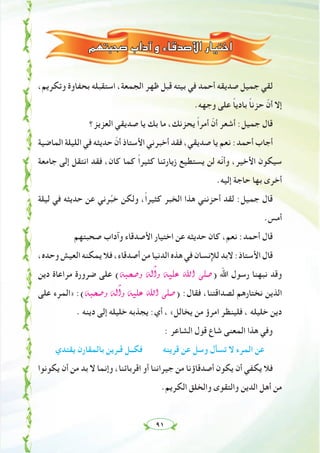 ٩١
‫ﺻﺤﺒﺘﻬﻢ‬ ‫وآداب‬ ‫اﻷﺻﺪﻗﺎء‬ ‫اﺧﺘﻴﺎر‬
،‫وﺗﻜﺮﻳﻢ‬ ‫ﺑﺤﻔﺎوة‬ ‫اﺳﺘﻘﺒﻠﻪ‬ ،‫اﻟﺠﻤﻌﺔ‬ ‫ﻇﻬﺮ‬ ‫ﻗﺒﻞ‬ ‫ﺑﻴﺘﻪ‬ ‫ﻓﻲ‬ ‫أﺣﻤﺪ‬ ‫ﺻﺪﻳﻘﻪ‬ ‫ﺟﻤﻴﻞ‬ ‫ﻟﻘﻲ‬
.‫وﺟﻬﻪ‬ ‫ﻋﻠﻰ‬ ً‫ﺎ‬‫ﺑﺎدﻳ‬ ً‫ﺎ‬‫ﺣﺰﻧ‬ ّ‫أن‬ ‫إﻻ‬
‫اﻟﻌﺰﻳﺰ؟‬ ‫ﺻﺪﻳﻘﻲ‬ ‫ﻳﺎ‬ ‫ﺑﻚ‬ ‫ﻣﺎ‬ ،‫ﻳﺤﺰﻧﻚ‬ ً‫ا‬‫أﻣﺮ‬ ّ‫أن‬ ‫أﺷﻌﺮ‬ :‫ﺟﻤﻴﻞ‬ ‫ﻗﺎل‬
‫اﻟﻤﺎﺿﻴﺔ‬ ‫اﻟﻠﻴﻠﺔ‬ ‫ﻓﻲ‬ ‫ﺣﺪﻳﺜﻪ‬ ّ‫أن‬ ‫اﻷﺳﺘﺎذ‬ ‫أﺧﺒﺮﻧﻲ‬ ‫ﻓﻘﺪ‬ ،‫ﺻﺪﻳﻘﻲ‬ ‫ﻳﺎ‬ ‫ﻧﻌﻢ‬ :‫أﺣﻤﺪ‬ ‫أﺟﺎب‬
‫ﺟﺎﻣﻌﺔ‬ ‫إﻟﻰ‬ ‫اﻧﺘﻘﻞ‬ ‫ﻓﻘﺪ‬ ،‫ﻛﺎن‬ ‫ﻛﻤﺎ‬ ً‫ا‬‫ﻛﺜﻴﺮ‬ ‫زﻳﺎرﺗﻨﺎ‬ ‫ﻳﺴﺘﻄﻴﻊ‬ ‫ﻟﻦ‬ ‫ّﻪ‬‫ﻧ‬‫وأ‬ ،‫اﻷﺧﻴﺮ‬ ‫ﺳﻴﻜﻮن‬
.‫إﻟﻴﻪ‬ ‫ﺣﺎﺟﺔ‬ ‫ﺑﻬﺎ‬ ‫أﺧﺮى‬
‫ﻟﻴﻠﺔ‬ ‫ﻓﻲ‬ ‫ﺣﺪﻳﺜﻪ‬ ‫ﻋﻦ‬ ‫ﺮﻧﻲ‬‫ﱢ‬‫ﺒ‬‫ﺧ‬ ‫وﻟﻜﻦ‬ ،ً‫ا‬‫ﻛﺜﻴﺮ‬ ‫اﻟﺨﺒﺮ‬ ‫ﻫﺬا‬ ‫أﺣﺰﻧﻨﻲ‬ ‫ﻟﻘﺪ‬ :‫ﺟﻤﻴﻞ‬ ‫ﻗﺎل‬
.‫أﻣﺲ‬
‫ﺻﺤﺒﺘﻬﻢ‬ ‫وآداب‬ ‫اﻷﺻﺪﻗﺎء‬ ‫اﺧﺘﻴﺎر‬ ‫ﻋﻦ‬ ‫ﺣﺪﻳﺜﻪ‬ ‫ﻛﺎن‬ ،‫ﻧﻌﻢ‬ :‫أﺣﻤﺪ‬ ‫ﻗﺎل‬
،‫وﺣﺪﻩ‬ ‫اﻟﻌﻴﺶ‬ ‫ﻳﻤﻜﻨﻪ‬ ‫ﻓﻼ‬ ،‫أﺻﺪﻗﺎء‬ ‫ﻣﻦ‬ ‫اﻟﺪﻧﻴﺎ‬ ‫ﻫﺬﻩ‬ ‫ﻓﻲ‬ ‫ﻟﻺﻧﺴﺎن‬ ‫ﻻﺑﺪ‬ :‫اﻷﺳﺘﺎذ‬ ‫ﻗﺎل‬
‫دﻳﻦ‬ ‫ﻣﺮاﻋﺎة‬ ‫ﺿﺮورة‬ ‫ﻋﻠﻰ‬ (¬Ñë°Uh ¬dBGh ¬«∏Y ˆG ⋲∏°U) ‫اﷲ‬ ‫رﺳﻮل‬ ‫ﻧﺒﻬﻨﺎ‬ ‫وﻗﺪ‬
‫ﻋﻠﻰ‬ ‫»اﻟﻤﺮء‬ :(¬Ñë°Uh ¬dBGh ¬«∏Y ˆG ⋲∏°U) :‫ﻓﻘﺎل‬ ،‫ﻟﺼﺪاﻗﺘﻨﺎ‬ ‫ﻧﺨﺘﺎرﻫﻢ‬ ‫اﻟﺬﻳﻦ‬
. ‫دﻳﻨﻪ‬ ‫إﻟﻰ‬ ‫ﺧﻠﻴﻠﻪ‬ ‫ﻳﺠﺬﺑﻪ‬ :‫أي‬ ، «‫ﻳﺨﺎﻟﻞ‬ ‫ﻣﻦ‬ ‫اﻣﺮؤ‬ ‫ﻓﻠﻴﻨﻈﺮ‬ ، ‫ﺧﻠﻴﻠﻪ‬ ‫دﻳﻦ‬
: ‫اﻟﺸﺎﻋﺮ‬ ‫ﻗﻮل‬ ‫ﺷﺎع‬ ‫اﻟﻤﻌﻨﻰ‬ ‫ﻫﺬا‬ ‫وﻓﻲ‬
‫ﻳﻘﺘﺪي‬ ‫ﺑﺎﻟﻤﻘﺎرن‬ ‫ﻗـﺮﻳﻦ‬ ‫ﻓﻜــﻞ‬ ‫ﻗﺮﻳﻨﻪ‬ ‫ﻋﻦ‬ ‫وﺳﻞ‬ ‫ﺗﺴﺄل‬ ‫ﻻ‬ ‫اﻟﻤﺮء‬ ‫ﻋﻦ‬
‫ﻳﻜﻮﻧﻮا‬ ‫أن‬ ‫ﻣﻦ‬ ‫ﺑﺪ‬ ‫ﻻ‬ ‫وإﻧﻤﺎ‬ ،‫اﻗﺮﺑﺎﺋﻨﺎ‬ ‫أو‬ ‫ﺟﻴﺮاﻧﻨﺎ‬ ‫ﻣﻦ‬ ‫أﺻﺪﻗﺎؤﻧﺎ‬ ‫ﻳﻜﻮن‬ ‫أن‬ ‫ﻳﻜﻔﻲ‬ ‫ﻓﻼ‬
.‫اﻟﻜﺮﻳﻢ‬ ‫واﻟﺨﻠﻖ‬ ‫واﻟﺘﻘﻮى‬ ‫اﻟﺪﻳﻦ‬ ‫أﻫﻞ‬ ‫ﻣﻦ‬
 