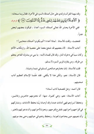 ٩٢
:‫ﺳﺒﺤﺎﻧﻪ‬‫رﺑﻨﺎ‬‫ﻓﻘﺎل‬،‫اﻵﺧﺮة‬‫ﻓﻲ‬‫اﻟﺴﻮء‬‫أﺻﺪﻗﺎء‬‫ﺣﺎل‬‫ﻋﻠﻰ‬‫وﻟﺪي‬‫ﻳﺎ‬‫اﻟﻘﺮآن‬‫ﻧﺒﻬﻨﺎ‬‫وﻗﺪ‬
‫اﻟﺰﺧﺮف‬ ‫ﱪ‬srqponml‫ﱫ‬
‫ﻟﺒﻌﺾ‬ ‫ﺑﻌﻀﻬﻢ‬ ‫ﻓﻴﻜﻮن‬ ، ً‫ء‬‫أﻋﺪا‬ ‫اﻟﺴﻮء‬ ‫أﺻﺪﻗﺎء‬ ‫ﺗﻌﺎﻟﻰ‬ ‫اﷲ‬ ‫ﻳﺤﺸﺮ‬ ‫اﻵﺧﺮة‬ ‫ﻓﻔﻲ‬
.ً‫ا‬ّ‫ﻋﺪو‬
!ّ‫ﻣﺘﺤﺎﺑﻴﻦ؟‬ ‫أﺻﺪﻗﺎء‬ ‫ﻳﻜﻮﻧﻮا‬ ‫أﻟﻢ‬ ‫أﻋﺪاء؟‬ ‫ﻟﻤﺎذا‬ : ‫ﻟﻸﺳﺘﺎذ‬ ‫وﻗﻠﺖ‬ ،‫ﻓﺘﻌﺠﺒﺖ‬
‫اﻵﺛﺎم‬ ‫وارﺗﻜﺎب‬ ،‫اﷲ‬ ‫ﻣﻌﺼﻴﺔ‬ ‫ﻋﻠﻰ‬ ‫ﺑﻌﻀﺎ‬ ‫ﺷﺠﻊ‬ ‫ﻗﺪ‬ ‫ﺑﻌﻀﻬﻢ‬ ‫ﻷن‬ :‫اﻷﺳﺘﺎذ‬ ‫أﺟﺎب‬
‫ﻳﺘﻌﻠﻢ‬ ‫اﻟﻔﺎﺟﺮ‬ ‫ﻳﺸﺎرك‬ ‫ﻣﻦ‬ ‫ﺑﻨﻲ‬ ‫ﻳﺎ‬ : ‫ﻻﺑﻨﻪ‬ ‫ﻟﻘﻤﺎن‬ ‫ﻗﺎل‬ ‫وﻗﺪ‬ ،‫اﻟﻨﺎر‬ ‫دﺧﻮﻟﻪ‬ ‫ﻓﻲ‬ ً‫ﺎ‬‫ﺳﺒﺒ‬ ‫وﻛﺎن‬
.‫ﻳﺴﻠﻢ‬ ‫ﻻ‬ ‫اﻟﺴﻮء‬ ‫ﻗﺮﻳﻦ‬ ‫ﻳﻘﺎرن‬ ‫وﻣﻦ‬ ،‫ﻃﺮﻗﻪ‬ ‫ﻣﻦ‬
.‫ودﻧﻴﺎﻧﺎ‬ ‫دﻳﻨﻨﺎ‬ ‫ﻓﻲ‬ ‫ﻟﻨﺴﻠﻢ‬ ‫ﺻﺎﻟﺤﻴﻦ‬ ‫ﻧﺨﺘﺎرﻫﻢ‬ ‫إذن‬ :‫ﻟﻸﺳﺘﺎذ‬ ‫ﻗﻠﺖ‬
‫آداب‬ ‫اﻟﻌﻈﻴﻢ‬ ‫اﻹﺳﻼم‬ ‫ﻤﻨﺎ‬‫ﱠ‬‫ﻠ‬‫ﻋ‬ ‫ﻓﻘﺪ‬ .‫ﻳﻜﻔﻲ‬ ‫ﻻ‬ ‫ﻫﺬا‬ ‫وﻟﻜﻦ‬ ،‫ﻧﻌﻢ‬ :‫اﻷﺳﺘﺎذ‬ ‫ﻗﺎل‬
.‫ﺻﺤﺒﺘﻬﻢ‬
‫أﺳﺘﺎذ؟‬ ‫آداب‬ ‫ﻟﻠﺼﺤﺒﺔ‬ ‫وﻫﻞ‬ :‫أﺣﻤﺪ‬ ‫ﻗﺎل‬
،‫وﻏﺎﺋﺒﻴﻦ‬ ‫ﺣﺎﺿﺮﻳﻦ‬ ‫ﻧﺤﺘﺮﻣﻬﻢ‬ ‫أن‬ :‫ﻣﻨﻬﺎ‬ ،‫ﻛﺜﻴﺮة‬ ‫وﻫﻲ‬ ،‫ﻧﻌﻢ‬ :‫اﻷﺳﺘﺎذ‬ ‫أﺟﺎب‬
‫وﻧﺸﺎرﻛﻬﻢ‬ ،‫اﻷﻣﺎﻧﺎت‬ ‫ﺑﺤﻔﻆ‬ ‫ﻨﺎ‬‫ﱡ‬‫ﺑ‬‫ر‬ ‫أوﺻﺎﻧﺎ‬ ‫وﻗﺪ‬ ‫ﻋﻨﺪﻧﺎ‬ ‫أﻣﺎﻧﺎت‬ ‫ﻓﻬﻲ‬ ‫أﺳﺮارﻫﻢ‬ ‫وﻧﺤﻔﻆ‬
،‫ﺑﺎﻟﺨﻴﺮ‬‫ﻟﻬﻢ‬‫ﻧﺪﻋـﻮ‬‫ﻷﺣﺰاﻧﻬﻢ،وأن‬‫وﻧﺤﺰن‬،‫ﻟﻔﺮﺣﻬﻢ‬‫ﻓﻨﻔﺮح‬،‫وأﺣﺰاﻧﻬﻢ‬‫أﻓﺮاﺣﻬﻢ‬‫ﻓﻲ‬
.‫ﻣﻮﺗﻬﻢ‬ ‫ﺑﻌﺪ‬ ‫وﺣﺘﻰ‬ ‫ﺣﻴﺎﺗﻬﻢ‬ ‫ﻓﻲ‬ ‫ودﻫﻢ‬ ‫وﻧﺤﻔﻆ‬ ،‫ﻟﻌﻮﻧﻨﺎ‬ ‫ﻳﺤﺘﺎﺟﻮن‬ ‫ﺣﻴﻦ‬ ‫ﻧﻌﻴﻨﻬﻢ‬ ‫وأن‬
 