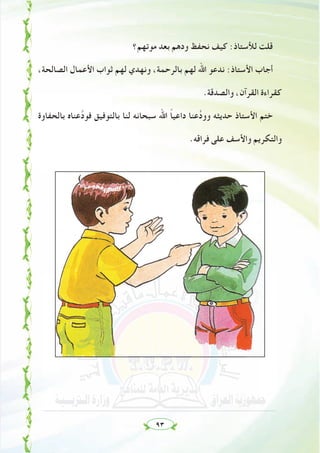 ٩٣
‫ﻣﻮﺗﻬﻢ؟‬ ‫ﺑﻌﺪ‬ ‫ودﻫﻢ‬ ‫ﻧﺤﻔﻆ‬ ‫ﻛﻴﻒ‬ :‫ﻟﻸﺳﺘﺎذ‬ ‫ﻗﻠﺖ‬
،‫اﻟﺼﺎﻟﺤﺔ‬ ‫اﻷﻋﻤﺎل‬ ‫ﺛﻮاب‬ ‫ﻟﻬﻢ‬ ‫وﻧﻬﺪي‬ ،‫ﺑﺎﻟﺮﺣﻤﺔ‬ ‫ﻟﻬﻢ‬ ‫اﷲ‬ ‫ﻧﺪﻋﻮ‬ :‫اﻷﺳﺘﺎذ‬ ‫أﺟﺎب‬
.‫واﻟﺼﺪﻗﺔ‬ ،‫اﻟﻘﺮآن‬ ‫ﻛﻘﺮاءة‬
‫ﺑﺎﻟﺤﻔﺎوة‬ ‫ﻋﻨﺎﻩ‬‫ﱠ‬‫د‬‫ﻓﻮ‬ ‫ﺑﺎﻟﺘﻮﻓﻴﻖ‬ ‫ﻟﻨﺎ‬ ‫ﺳﺒﺤﺎﻧﻪ‬ ‫اﷲ‬ ً‫ﺎ‬‫داﻋﻴ‬ ‫ﻋﻨﺎ‬‫ﱠ‬‫د‬‫وو‬ ‫ﺣﺪﻳﺜﻪ‬ ‫اﻷﺳﺘﺎذ‬ ‫ﺧﺘﻢ‬
.‫ﻓﺮاﻗﻪ‬ ‫ﻋﻠﻰ‬ ‫واﻷﺳﻒ‬ ‫واﻟﺘﻜﺮﻳﻢ‬
 