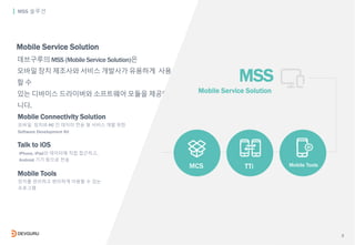 3
데브구루의 MSS (Mobile Service Solution)은
모바일 장치 제조사와 서비스 개발사가 유용하게 사용
할 수
있는 디바이스 드라이버와 소프트웨어 모듈을 제공합
니다.
MSS 솔루션
MSS
Mobile...