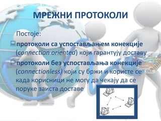 МРЕЖНИ ПРОТОКОЛИ
Постоје:
протоколи са успостављањем конекције
(connection oriented) који гарантују доставу
протоколи без успостављања конекције
(connectionless) који су бржи и користе се
када корисници не могу да чекају да се
поруке заиста доставе
 