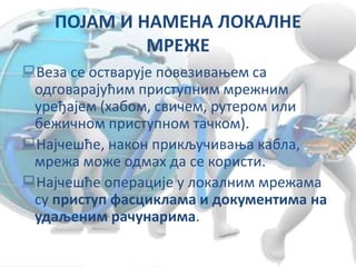 ПОЈАМ И НАМЕНА ЛОКАЛНЕ
МРЕЖЕ
Веза се остварује повезивањем са
одговарајућим приступним мрежним
уређајем (хабом, свичем, рутером или
бежичном приступном тачком).
Најчешће, након прикључивања кабла,
мрежа може одмах да се користи.
Најчешће операције у локалним мрежама
су приступ фасциклама и документима на
удаљеним рачунарима.
 