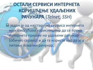 ОСТАЛИ СЕРВИСИ ИНТЕРНЕТА
КОРИШЋЕЊЕ УДАЉЕНИХ
РАЧУНАРА (Telnet, SSH)
 један је од најстаријих сервиса интернета
који омогућава корисницима да се преко
интернета пријаве на удаљени рачунар
(обично сервер) и да га користе као да је у
питању локални рачунар;
 