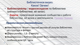 ▶ Библиотрейлер / видеоэкскурсия по библиотеке
(рассказ о библиотеке, еѐ залах).
▶ Задача: привлечение внимания сообщества к работе
библиотеки, еѐ жизни и деятельности. Пример Пример
Библиотечное видео.
Какое? Зачем?
Практические рекомендации:
Максимально четкий и краткий рассказ об услугах библиотеки,
еѐ структуре и фондах.
Длина ролика – 1,5 - 2 минуты
Видеорассказ о библиотеке может быть юмористическим,
особенно если ЦА - дети
 