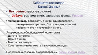 Библиотечное видео.
Какое? Зачем?
▶ Буктрейлер (рассказ о книге).
▶ Задача: реклама книги, раскрытие фонда. Пример
Основная цель: рассказать о книге, заинтересовать,
заинтриговать зрителя. Стать якорем, который
«зацепит» его и «приведѐт» к книге.
Якорем, волшебной дудочкой может стать:
- Цитата из текста;
- Отзыв о книге;
- Биография автора;
- Сочетание музыки, текста и визуального ряда.
Подробнее о создании буктрейлеров см. здесь, здесь и здесь
 