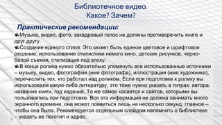Библиотечное видео.
Какое? Зачем?
Музыка, видео, фото, закадровый голос не должны противоречить книге и
друг другу.
Создание единого стиля. Это может быть единое цветовое и шрифтовое
решение, использование стилистики немого кино, детских рисунков, черно-
белой съемки, стилизация под эпоху.
В конце ролика нужно обязательно упомянуть все использованные источники
– музыку, видео, фотографии (имя фотографа), иллюстрации (имя художника),
перечислить тех, кто работал над роликом. Если при подготовке к ролику вы
использовали какую-либо литературу, это тоже нужно указать в титрах: автора,
название книги, год издания. То же самое касается и сайтов, которыми вы
пользовались при подготовке. Вся эта информация не должна занимать много
экранного времени, она может появиться лишь на несколько секунд, главное –
чтобы она была. Рекомендуется отдельным слайдом напомнить о библиотеке
– указать ее логотип и адрес.
Практические рекомендации:
 