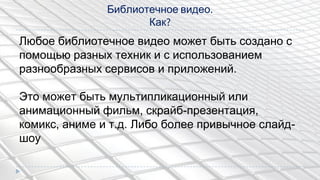 Библиотечное видео.
Как?
Любое библиотечное видео может быть создано с
помощью разных техник и с использованием
разнообразных сервисов и приложений.
Это может быть мультипликационный или
анимационный фильм, скрайб-презентация,
комикс, аниме и т.д. Либо более привычное слайд-
шоу
 