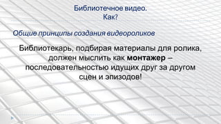 Библиотечное видео.
Как?
Библиотекарь, подбирая материалы для ролика,
должен мыслить как монтажер –
последовательностью идущих друг за другом
сцен и эпизодов!
Общие принципы создания видеороликов
 