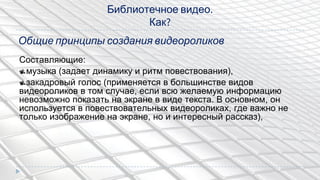 Библиотечное видео.
Как?
Составляющие:
музыка (задает динамику и ритм повествования),
закадровый голос (применяется в большинстве видов
видеороликов в том случае, если всю желаемую информацию
невозможно показать на экране в виде текста. В основном, он
используется в повествовательных видеороликах, где важно не
только изображение на экране, но и интересный рассказ),
Общие принципы создания видеороликов
 
