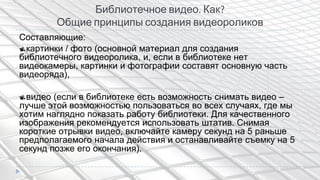 Библиотечное видео. Как?
Общие принципы создания видеороликов
Составляющие:
картинки / фото (основной материал для создания
библиотечного видеоролика, и, если в библиотеке нет
видеокамеры, картинки и фотографии составят основную часть
видеоряда),
видео (если в библиотеке есть возможность снимать видео –
лучше этой возможностью пользоваться во всех случаях, где мы
хотим наглядно показать работу библиотеки. Для качественного
изображения рекомендуется использовать штатив. Снимая
короткие отрывки видео, включайте камеру секунд на 5 раньше
предполагаемого начала действия и останавливайте съемку на 5
секунд позже его окончания).
 