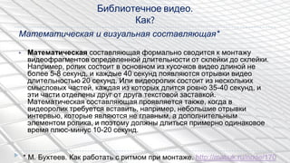 Математическая и визуальная составляющая*
▶ Математическая составляющая формально сводится к монтажу
видеофрагментов определенной длительности от склейки до склейки.
Например, ролик состоит в основном из кусочков видео длиной не
более 5-8 секунд, и каждые 40 секунд появляются отрывки видео
длительностью 20 секунд. Или видеоролик состоит из нескольких
смысловых частей, каждая из которых длится ровно 35-40 секунд, и
эти части отделены друг от друга текстовой заставкой.
Математическая составляющая проявляется также, когда в
видеоролик требуется вставить, например, небольшие отрывки
интервью, которые являются не главным, а дополнительным
элементом ролика, и поэтому должны длиться примерно одинаковое
время плюс-минус 10-20 секунд.
Библиотечное видео.
Как?
* М. Бухтеев. Как работать с ритмом при монтаже. http://mabuk.ru/node/170
 
