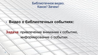 ▶ Видео о библиотечных событиях:
Задача: привлечение внимания к событию,
информирование о событии.
Библиотечное видео.
Какое? Зачем?
 