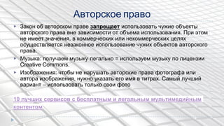 Авторское право
▶ Закон об авторском праве запрещает использовать чужие объекты
авторского права вне зависимости от объема использования. При этом
не имеет значения, в коммерческих или некоммерческих целях
осуществляется незаконное использование чужих объектов авторского
права.
▶ Музыка: получаем музыку легально = используем музыку по лицензии
Creative Commons.
▶ Изображения: чтобы не нарушать авторские права фотографа или
автора изображения, нужно указать его имя в титрах. Самый лучший
вариант – использовать только свои фото
10 лучших сервисов с бесплатным и легальным мультимедийным
контентом
 