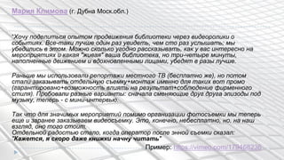 Мария Климова (г. Дубна Моск.обл.)
“Хочу поделиться опытом продвижения библиотеки через видеоролики о
событиях. Все-таки лучше один раз увидеть, чем сто раз услышать; мы
убедились в этом. Можно сколько угодно рассказывать, как у вас интересно на
мероприятиях и какая "живая" ваша библиотека, но три-четыре минуты,
наполненные движением и вдохновленными лицами, убедят в разы лучше.
Раньше мы использовали репортажи местного ТВ (бесплатно же), но потом
стали заказывать отдельную съемку+монтаж именно для таких вот промо
(гарантировано+возможность влиять на результат+соблюдение фирменного
стиля). Пробовали разные варианты: сначала сменяющие друг друга эпизоды под
музыку, теперь - с мини-интервью.
Так что для значимых мероприятий помимо организации фотосъемки мы теперь
еще и заранее заказываем видеосъемку. Это, конечно, небесплатно, но, на наш
взгляд, оно того стоит.
Отдельной радостью стало, когда оператор после энной съемки сказал:
"Кажется, я скоро даже книжки начну читать"
Пример: https://vimeo.com/179468236
 