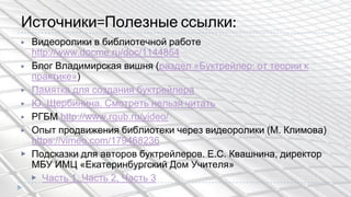 Источники=Полезные ссылки:
▶ Видеоролики в библиотечной работе
http://www.docme.ru/doc/1144854
▶ Блог Владимирская вишня (раздел «Буктрейлер: от теории к
практике»)
▶ Памятка для создания буктрейлера
▶ Ю. Щербинина. Смотреть нельзя читать
▶ РГБМ http://www.rgub.ru/video/
▶ Опыт продвижения библиотеки через видеоролики (М. Климова)
https://vimeo.com/179468236
▶ Подсказки для авторов буктрейлеров. Е.С. Квашнина, директор
МБУ ИМЦ «Екатеринбургский Дом Учителя»
▶ Часть 1, Часть 2, Часть 3
 