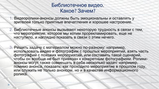 1. Видеоролики-анонсы должны быть эмоциональны и оставлять у
зрителей только приятные впечатления и хорошее настроение.
2. Библиотечные анонсы вызывают некоторую трудность в связи с тем,
что мероприятие, которое мы хотим прорекламировать, еще не
наступило, и наглядно показать в связи с этим нечего.
3. Решить задачу с материалом можно по-разному: например,
использовать видео и фотографии с прошлых мероприятий, взять часть
фотографий с похожих мероприятий, или составить такой сценарий,
чтобы он вообще не был привязан к конкретным фотографиям. Ролики-
анонсы могут также совмещать в себе несколько задач: например,
помимо анонса, показать, как проходило мероприятие в прошлом году,
или служить не только анонсом, но и в качестве информационного
ролика.
Библиотечное видео.
Какое? Зачем?
 