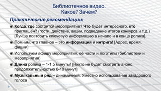 Практические рекомендации:
Когда, где состоится мероприятие? Что будет интересного, кто
приглашен? (гости, действие, акции, подведение итогов конкурса и т.д.)
[Лучше повторить ключевую информацию в начале и в конце ролика].
Помним, что главное – это информация и интрига! [Адрес, время,
фишки]
Используем афишу мероприятия, еѐ части и логотипы (библиотеки и
мероприятия)
Длина ролика – 1-1,5 минуты! [Никто не будет смотреть анонс
продолжительностью 6-10 минут]
Музыкальный ряд – динамичный. Уместно использование закадрового
голоса
Библиотечное видео.
Какое? Зачем?
 
