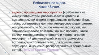 Библиотечное видео.
Какое? Зачем?
▶ видео о прошедшем мероприятии [«работает» на
имидж библиотеки, рассказывает в краткой и
эмоциональной форме о прошедшем событии. Ведь
часто, организовав крупное, интересное мероприятие,
которое посетило большое количество людей, мы
забываем красиво показать, как оно прошло. Такие
ролики можно демонстрировать и перед началом
мероприятий для читателей, и на методических
встречах, и использовать их для приглашения
партнеров, и, конечно, распространять в социальных
сетях]. Пример Пример Пример
 
