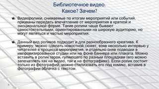 Библиотечное видео.
Какое? Зачем?
Видеоролики, снимаемые по итогам мероприятий или событий,
призваны передать впечатление от мероприятия в краткой и
эмоциональной форме. Такие ролики чаще бывают
самостоятельными, ориентированными на широкую аудиторию, но
могут являться и частью мероприятия.
Данный вид роликов подходит и для разнообразного креатива. К
примеру, можно сделать новостной сюжет, взяв несколько интервью у
читателей в процессе мероприятия, и отдельно сняв подводки в
импровизированной студии или на фоне баннера или плаката. Можно
вставить в ролик героя, гуляющего по разным площадкам (его можно
запечатлеть как на видео, так и на фотографиях). Если ролик состоит
только из фотографий, можно стилизовать его под комикс, вставив в
фотографии облачка с текстом.
 
