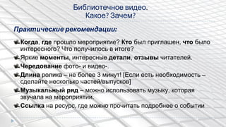 Практические рекомендации:
Когда, где прошло мероприятие? Кто был приглашен, что было
интересного? Что получилось в итоге?
Яркие моменты, интересные детали, отзывы читателей.
Чередование фото- и видео-.
Длина ролика – не более 3 минут! [Если есть необходимость –
сделайте несколько частей/выпусков]
Музыкальный ряд – можно использовать музыку, которая
звучала на мероприятии.
Ссылка на ресурс, где можно прочитать подробнее о событии
Библиотечное видео.
Какое? Зачем?
 