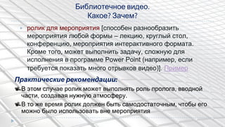 Библиотечное видео.
Какое? Зачем?
▶ ролик для мероприятия [способен разнообразить
мероприятия любой формы – лекцию, круглый стол,
конференцию, мероприятия интерактивного формата.
Кроме того, может выполнить задачу, сложную для
исполнения в программе Power Point (например, если
требуется показать много отрывков видео)]. Пример
Практические рекомендации:
В этом случае ролик может выполнять роль пролога, вводной
части, создавая нужную атмосферу.
В то же время ролик должен быть самодостаточным, чтобы его
можно было использовать вне мероприятия
 