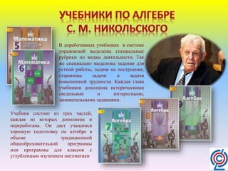 В доработанных учебниках в системе
упражнений выделены специальные
рубрики по видам деятельности. Так
же специально выделены задания для
устной работы, задачи на построение,
старинные задачи и задачи
повышенной трудности. Каждая глава
учебников дополнена историческими
сведеньями и интересными,
занимательными заданиями.
Учебник состоит из трех частей,
каждая из которых дополнена и
переработана. Он дает учащимся
хорошую подготовку по алгебре в
объеме традиционной
общеобразовательной программы
или программы для классов с
углубленным изучением математики
 