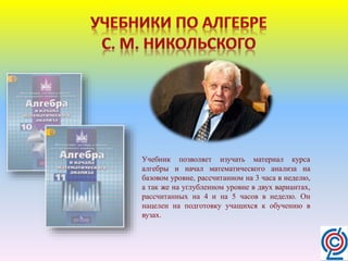 Учебник позволяет изучать материал курса
алгебры и начал математического анализа на
базовом уровне, рассчитанном на 3 часа в неделю,
а так же на углубленном уровне в двух вариантах,
рассчитанных на 4 и на 5 часов в неделю. Он
нацелен на подготовку учащихся к обучению в
вузах.
 