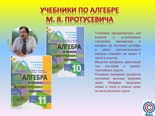 Учебники предназначены для
классов с углубленным
изучением математики, в
которых на изучение алгебры
и начал математического
анализа отведено не менее 4
часов в неделю.
Выделен материал, пригодный
для изучения в рамках
элективных курсов.
Основное внимание уделяется
изучению методов решения
задач. Впервые выделены
новые и типы и классы задач
по всем разделам курса.
 