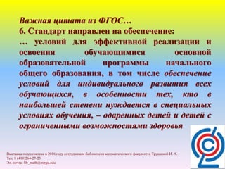 Важная цитата из ФГОС…
6. Стандарт направлен на обеспечение:
… условий для эффективной реализации и
освоения обучающимися основной
образовательной программы начального
общего образования, в том числе обеспечение
условий для индивидуального развития всех
обучающихся, в особенности тех, кто в
наибольшей степени нуждается в специальных
условиях обучения, – одаренных детей и детей с
ограниченными возможностями здоровья
Выставка подготовлена в 2016 году сотрудником библиотеки математического факультета Трущиной И. А.
Тел. 8 (499)264-27-23
Эл. почта: lib_math@mpgu.edu
 
