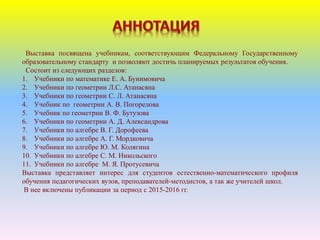 Выставка посвящена учебникам, соответствующим Федеральному Государственному
образовательному стандарту и позволяют достичь планируемых результатов обучения.
Состоит из следующих разделов:
1. Учебники по математике Е. А. Бунимовича
2. Учебники по геометрии Л.С. Атанасяна
3. Учебники по геометрии С. Л. Атанасяна
4. Учебник по геометрии А. В. Погорелова
5. Учебник по геометрии В. Ф. Бутузова
6. Учебники по геометрии А. Д. Александрова
7. Учебники по алгебре В. Г. Дорофеева
8. Учебники по алгебре А. Г. Мордковича
9. Учебники по алгебре Ю. М. Колягина
10. Учебники по алгебре С. М. Никольского
11. Учебники по алгебре М. Я. Протусевича
Выставка представляет интерес для студентов естественно-математического профиля
обучения педагогических вузов, преподавателей-методистов, а так же учителей школ.
В нее включены публикации за период с 2015-2016 гг.
 
