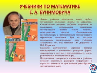Данные учебники продолжают линию учебно-
методических комплексов «Сферы» по математике.
Содержательно материал учебников направлен на
продолжение формирования центральных
математических понятий (число, величина,
геометрическая фигура), обеспечивающих
преемственность и перспективность математического
образования школьников. При его создании
использованы концептуальные идеи учебников
«Математика 5,6», под редакцией Г.В. Дорофеева и
И.Ф. Шарыгина.
Главными особенностями учебников является
фиксированный в тематических разворотах формат,
лаконичность и жесткая структурированность текста,
разнообразный иллюстративный ряд.
Использование электронного приложения к учебнику
позволит значительно расширить информацию и
научиться применять ее при решении разнообразных
математических задач.
 