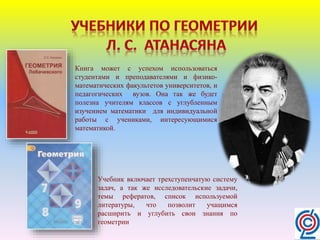 Книга может с успехом использоваться
студентами и преподавателями и физико-
математических факультетов университетов, и
педагогических вузов. Она так же будет
полезна учителям классов с углубленным
изучением математики для индивидуальной
работы с учениками, интересующимися
математикой.
Учебник включает трехступенчатую систему
задач, а так же исследовательские задачи,
темы рефератов, список используемой
литературы, что позволит учащимся
расширить и углубить свои знания по
геометрии
 