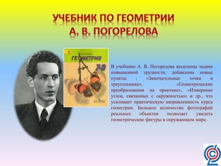 В учебнике А. В. Погорелова выделены задачи
повышенной трудности, добавлены новые
пункты : «Замечательные точки в
треугольнике», «Геометрические
преобразования на практике», «Измерение
углов, связанных с окружностью» и др., что
усиливает практическую направленность курса
геометрии. Большое количество фотографий
реальных объектов позволяет увидеть
геометрические фигуры в окружающем мире.
 