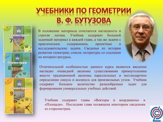 В изложении материала сочетаются наглядность и
строгая логика. Учебник содержит большой
задачный материал к каждой главе, а так же задачи с
практическим содержанием, проектные и
исследовательские задачи. Сведенья из истории
развития геометрии, список литературы со ссылками
на интернет-ресурсы.
Отличительной особенностью данного курса являются введение
наглядно очевидной аксиомы существования прямоугольника
вместо традиционной аксиомы параллельных и нестандартное
определение синуса и косинуса для произвольных углов. Учебник
содержит большое количество разнообразных задач для
формирования универсальных учебных действий.
Учебник содержит главы «Векторы и координаты» и
«Площади». Последняя глава посвящена некоторым сведеньям
из стереометрии.
 