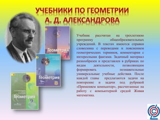 Учебник рассчитан на трехлетнюю
программу общеобразовательных
учреждений. В текстах имеются справки
словесника с переводами и пояснением
геометрических терминов, комментарии с
интересными фактами. Задачный материал
разнообразен и представлен в рубриках по
видам деятельности, позволяющим
формировать познавательные
универсальные учебные действия. После
каждой главы предлагаются задачи на
повторение и задачи под рубрикой
«Применяем компьютер», рассчитанные на
работу с компьютерной средой Живая
математика.
 