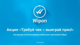 © 2016 Wipon
Акция «Требуй чек – выиграй приз!»
Инструкция по использованию мобильного приложения Wipon
 