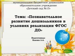 муниципальное бюджетное дошкольное
образовательное учреждение
«Детский сад №15»
Тема: «Познавательное
развитие дошкольников в
условиях реализации ФГОС
ДО»
Подготовила:
Клыша Л.А.
 