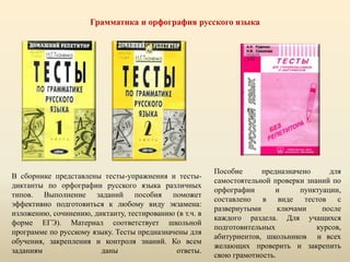 Грамматика и орфография русского языка
В сборнике представлены тесты-упражнения и тесты-
диктанты по орфографии русского языка различных
типов. Выполнение заданий пособия поможет
эффективно подготовиться к любому виду экзамена:
изложению, сочинению, диктанту, тестированию (в т.ч. в
форме ЕГЭ). Материал соответствует школьной
программе по русскому языку. Тесты предназначены для
обучения, закрепления и контроля знаний. Ко всем
заданиям даны ответы.
Пособие предназначено для
самостоятельной проверки знаний по
орфографии и пунктуации,
составлено в виде тестов с
развернутыми ключами после
каждого раздела. Для учащихся
подготовительных курсов,
абитуриентов, школьников и всех
желающих проверить и закрепить
свою грамотность.
 
