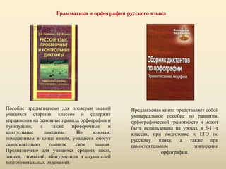 Грамматика и орфография русского языка
Пособие предназначено для проверки знаний
учащихся старших классов и содержит
упражнения на основные правила орфографии и
пунктуации, а также проверочные и
контрольные диктанты. По ключам,
помещенным в конце книги, учащиеся смогут
самостоятельно оценить свои знания.
Предназначено для учащихся средних школ,
лицеев, гимназий, абитуриентов и слушателей
подготовительных отделений.
Предлагаемая книга представляет собой
универсальное пособие по развитию
орфографической грамотности и может
быть использована на уроках в 5-11-х
классах, при подготовке к ЕГЭ по
русскому языку, а также при
самостоятельном повторении
орфографии.
 
