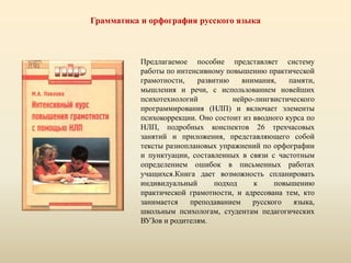 Грамматика и орфография русского языка
Предлагаемое пособие представляет систему
работы по интенсивному повышению практической
грамотности, развитию внимания, памяти,
мышления и речи, с использованием новейших
психотехнологий нейро-лингвистического
программирования (НЛП) и включает элементы
психокоррекции. Оно состоит из вводного курса по
НЛП, подробных конспектов 26 трехчасовых
занятий и приложения, представляющего собой
тексты разноплановых упражнений по орфографии
и пунктуации, составленных в связи с частотным
определением ошибок в письменных работах
учащихся.Книга дает возможность спланировать
индивидуальный подход к повышению
практической грамотности, и адресована тем, кто
занимается преподаванием русского языка,
школьным психологам, студентам педагогических
ВУЗов и родителям.
 