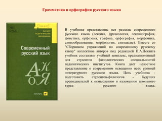 Грамматика и орфография русского языка
В учебнике представлены все разделы современного
русского языка (лексика, фразеология, лексикография,
фонетика, орфоэпия, графика, орфография, морфемика,
словообразование, морфология, синтаксис). Вместе со
"Сборником упражнений по современному русскому
языку" коллектива авторов под редакцией П.А.Леканта
учебник составляет учебный комплекс, предназначенный
для студентов филологических специальностей
педагогических институтов. Книга дает целостное
представление о современном освещении всех уровней
литературного русского языка. Цель учебника -
подготовить студентов-филологов - будущих
преподавателей к осмыслению и изложению школьного
курса русского языка.
 