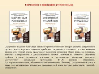 Грамматика и орфография русского языка
Содержание издания охватывает базовый терминологический аппарат системы современного
русского языка, отражает основные проблемы современного состояния системы языковых
единиц всех уровней языка, представляет целостное изложение общих вопросов русистики,
знакомит с актуальными и дискуссионными темами. Несмотря на сложность отдельных
проблем, издание отличается ясностью и доступностью изложения материала.
Соответствует актуальным требованиям ФГОС высшего образования.
Для студентов-филологов, обучающихся по направлению "бакалавр" (академический курс), а
также для магистрантов, аспирантов, преподавателей вузов, научных работников, учителей-
словесников.
 