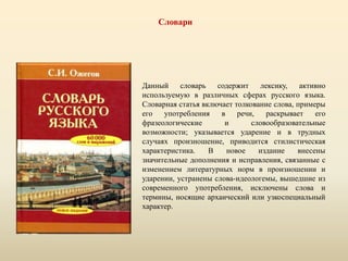 Словари
Данный словарь содержит лексику, активно
используемую в различных сферах русского языка.
Словарная статья включает толкование слова, примеры
его употребления в речи, раскрывает его
фразеологические и словообразовательные
возможности; указывается ударение и в трудных
случаях произношение, приводится стилистическая
характеристика. В новое издание внесены
значительные дополнения и исправления, связанные с
изменением литературных норм в произношении и
ударении, устранены слова-идеологемы, вышедшие из
современного употребления, исключены слова и
термины, носящие архаический или узкоспециальный
характер.
 