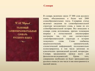 Словари
В словарь включено около 37 000 слов русского
языка, объединенных в более чем 2000
словообразовательных гнезд. Словарная статья
включает сведения по словообразовательной
структуре заголовочного слова, а также по его
словообразовательной истории. Все вошедшие в
словарь слова истолкованы, причем толкования
впервые в отечественной лексикографии
построены так, что они соответствуют
словообразовательной структуре и истории
толкуемого слова. Слова снабжены
акцентологической, грамматической,
стилистической информацией, последовательно
иллюстрируются, в том числе цитатами из
классических произведений русской литературы.
Словарь предназначен прежде всего для
филологов-исследователей. Кроме того,
совершенно необходим он будет преподавателям
русского языка (в том числе и как иностранного) в
высшей школе.
 